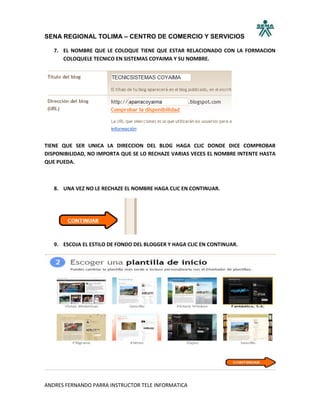 SENA REGIONAL TOLIMA – CENTRO DE COMERCIO Y SERVICIOS

   7. EL NOMBRE QUE LE COLOQUE TIENE QUE ESTAR RELACIONADO CON LA FORMACION
      COLOQUELE TECNICO EN SISTEMAS COYAIMA Y SU NOMBRE.




TIENE QUE SER UNICA LA DIRECCION DEL BLOG HAGA CLIC DONDE DICE COMPROBAR
DISPONIBILIDAD, NO IMPORTA QUE SE LO RECHAZE VARIAS VECES EL NOMBRE INTENTE HASTA
QUE PUEDA.



   8. UNA VEZ NO LE RECHAZE EL NOMBRE HAGA CLIC EN CONTINUAR.




   9. ESCOJA EL ESTILO DE FONDO DEL BLOGGER Y HAGA CLIC EN CONTINUAR.




ANDRES FERNANDO PARRA INSTRUCTOR TELE INFORMATICA
 