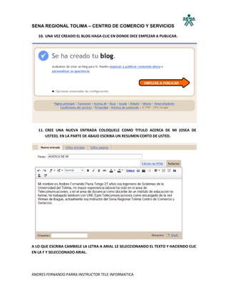 SENA REGIONAL TOLIMA – CENTRO DE COMERCIO Y SERVICIOS

   10. UNA VEZ CREADO EL BLOG HAGA CLIC EN DONDE DICE EMPEZAR A PUBLICAR.




   11. CREE UNA NUEVA ENTRADA COLOQUELE COMO TITULO ACERCA DE MI (OSEA DE
       USTED). EN LA PARTE DE ABAJO ESCRIBA UN RESUMEN CORTO DE USTED.




A LO QUE ESCRIBA CAMBIELE LA LETRA A ARIAL 12 SELECCIONANDO EL TEXTO Y HACIENDO CLIC
EN LA F Y SELECCIONADO ARIAL.




ANDRES FERNANDO PARRA INSTRUCTOR TELE INFORMATICA
 