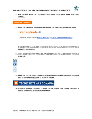 SENA REGIONAL TOLIMA – CENTRO DE COMERCIO Y SERVICIOS

   12. POR ULTIMO HAGA CLIC EN DONDE DICE PUBLICAR ENTRADA PARA VER COMO
       VAMOS…




   13. HAGA CLIC EN DONDE DICE VER ENTRADA PARA VER COMO QUEDA EN EL INTERNET




      SI NO LE GUSTO HAGA CLIC EN DONDE DICE EDITAR ENTRADA PUEDE MODIFICAR TODAS
      LAS VECES QUE QUIERA.

   14. HAGA CLIC EN EL BOTON ATRÁS DEL NAVEGADOR PARA VER LA EDICION DE VENTANAS
       OTRA VEZ.




   15. PARA VER LAS ENTRADAS EDITARLAS, O AGREGAR UNA NUEVA HAGA CLIC EN DONDE
       DICE EL NOMBRE DEL BLOG EN LA PARTE DE ARRIBA.




   16. SI QUIERE NUEVAS ENTRADAS LE HACE CLIC EN DONDE DICE EDITAR ENTRADAS SI
       QUIERE UNA NUEVA LE DICE NUEVA ENTRADA.




ANDRES FERNANDO PARRA INSTRUCTOR TELE INFORMATICA
 