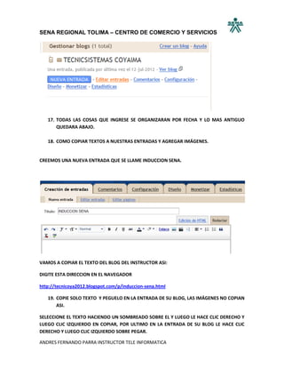 SENA REGIONAL TOLIMA – CENTRO DE COMERCIO Y SERVICIOS




   17. TODAS LAS COSAS QUE INGRESE SE ORGANIZARAN POR FECHA Y LO MAS ANTIGUO
       QUEDARA ABAJO.

   18. COMO COPIAR TEXTOS A NUESTRAS ENTRADAS Y AGREGAR IMÁGENES.


CREEMOS UNA NUEVA ENTRADA QUE SE LLAME INDUCCION SENA.




VAMOS A COPIAR EL TEXTO DEL BLOG DEL INSTRUCTOR ASI:

DIGITE ESTA DIRECCION EN EL NAVEGADOR

http://tecnicoya2012.blogspot.com/p/induccion-sena.html

   19. COPIE SOLO TEXTO Y PEGUELO EN LA ENTRADA DE SU BLOG, LAS IMÁGENES NO COPIAN
       ASI.

SELECCIONE EL TEXTO HACIENDO UN SOMBREADO SOBRE EL Y LUEGO LE HACE CLIC DERECHO Y
LUEGO CLIC IZQUIERDO EN COPIAR, POR ULTIMO EN LA ENTRADA DE SU BLOG LE HACE CLIC
DERECHO Y LUEGO CLIC IZQUIERDO SOBRE PEGAR.

ANDRES FERNANDO PARRA INSTRUCTOR TELE INFORMATICA
 
