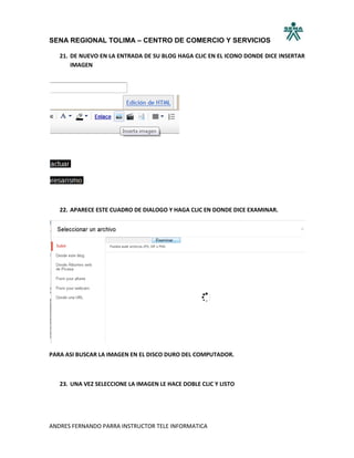 SENA REGIONAL TOLIMA – CENTRO DE COMERCIO Y SERVICIOS

   21. DE NUEVO EN LA ENTRADA DE SU BLOG HAGA CLIC EN EL ICONO DONDE DICE INSERTAR
       IMAGEN




   22. APARECE ESTE CUADRO DE DIALOGO Y HAGA CLIC EN DONDE DICE EXAMINAR.




PARA ASI BUSCAR LA IMAGEN EN EL DISCO DURO DEL COMPUTADOR.



   23. UNA VEZ SELECCIONE LA IMAGEN LE HACE DOBLE CLIC Y LISTO




ANDRES FERNANDO PARRA INSTRUCTOR TELE INFORMATICA
 