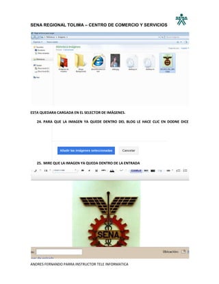 SENA REGIONAL TOLIMA – CENTRO DE COMERCIO Y SERVICIOS




ESTA QUEDARA CARGADA EN EL SELECTOR DE IMÁGENES.

   24. PARA QUE LA IMAGEN YA QUEDE DENTRO DEL BLOG LE HACE CLIC EN DODNE DICE




   25. MIRE QUE LA IMAGEN YA QUEDA DENTRO DE LA ENTRADA




ANDRES FERNANDO PARRA INSTRUCTOR TELE INFORMATICA
 
