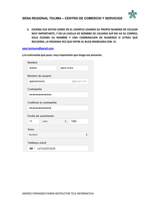 SENA REGIONAL TOLIMA – CENTRO DE COMERCIO Y SERVICIOS


   3. ESCRIBA SUS DATOS COMO EN EL EJEMPLO USANDO SU PROPIO NUMERO DE CELULAR
      MUY IMPORTANTE, Y EN LA CASILLA DE NOMBRE DE USUARIO AHÍ NO VA SU CORREO,
      SOLO ESCRIBA SU NOMBRE Y UNA COMBINACION DE NUMEROS O LETRAS QUE
      RECUERDE, LA PROXIMA VEZ QUE ENTRE AL BLOG INGRESARA CON EJ:

aparramisena@gmail.com

y la contraseña que puso, muy importante que tenga eso presente.




ANDRES FERNANDO PARRA INSTRUCTOR TELE INFORMATICA
 