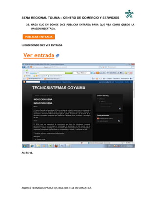 SENA REGIONAL TOLIMA – CENTRO DE COMERCIO Y SERVICIOS

   26. HAGA CLIC EN DONDE DICE PUBLICAR ENTRADA PARA QUE VEA COMO QUEDO LA
       IMAGEN INSERTADA.




LUEGO DONDE DICE VER ENTRADA




ASI SE VE.




ANDRES FERNANDO PARRA INSTRUCTOR TELE INFORMATICA
 