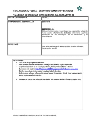 SENA REGIONAL TOLIMA – CENTRO DE COMERCIO Y SERVICIOS

     TALLER DE APRENDIZAJE HERRAMIENTAS COLABORATIVAS 02
ACCION DE FORMACION                         TECNICO

COMPETENCIA A DESARROLLAR                   220501046



                                            220501001 - 04
                                            Obtener la información requerida por su especialidad utilizando
                                            redes sociales y herramientas de trabajo colaborativo según las
                                            tendencias de las tecnologías de la información y la
                                            comunicación.



RESULTADO
                                            crea redes sociales en la web y participa en ellas utilizando
                                            herramientas web 2.0




     ACTIVIDADES:
        1. Crea un BLOG y haga tres entradas:
        - En la primera entrada hable sobre usted y suba una foto suya a la entrada.
        - La primera con todo lo de Senalogia, Mision, Vision, Valores Sena, e Himno.
            Guiese de esta pagina: http://tecnicoya2012.blogspot.com/p/induccion-sena.html
            Con las respectivas imágenes del escudo y todo lo demás…
        - En la tercera coloque información sobre lo que vimos sobre Word, Excel y power point
            ponga imágenes e información.

        2. Envie en un correo electrónico al instriuctor únicamente la dirección de su pagina blog.




     ANDRES FERNANDO PARRA INSTRUCTOR TELE INFORMATICA
 
