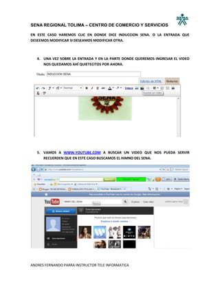 SENA REGIONAL TOLIMA – CENTRO DE COMERCIO Y SERVICIOS

EN ESTE CASO HAREMOS CLIC EN DONDE DICE INDUCCION SENA. O LA ENTRADA QUE
DESEEMOS MODIFICAR SI DESEAMOS MODIFICAR OTRA.



   4. UNA VEZ SOBRE LA ENTRADA Y EN LA PARTE DONDE QUEREMOS INGRESAR EL VIDEO
      NOS QUEDAMOS AHÍ QUIETECITOS POR AHORA.




   5. VAMOS A WWW.YOUTUBE.COM A BUSCAR UN VIDEO QUE NOS PUEDA SERVIR
      RECUERDEN QUE EN ESTE CASO BUSCAMOS EL HIMNO DEL SENA.




ANDRES FERNANDO PARRA INSTRUCTOR TELE INFORMATICA
 