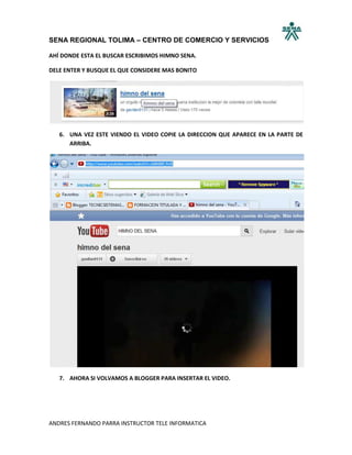 SENA REGIONAL TOLIMA – CENTRO DE COMERCIO Y SERVICIOS

AHÍ DONDE ESTA EL BUSCAR ESCRIBIMOS HIMNO SENA.

DELE ENTER Y BUSQUE EL QUE CONSIDERE MAS BONITO




   6. UNA VEZ ESTE VIENDO EL VIDEO COPIE LA DIRECCION QUE APARECE EN LA PARTE DE
      ARRIBA.




   7. AHORA SI VOLVAMOS A BLOGGER PARA INSERTAR EL VIDEO.




ANDRES FERNANDO PARRA INSTRUCTOR TELE INFORMATICA
 