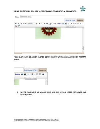SENA REGIONAL TOLIMA – CENTRO DE COMERCIO Y SERVICIOS




FIJESE EL LA PARTE DE ARRIBA AL LADO DONDE INSERTO LA IMAGEN HAGA CLIC EN INSERTAR
VIDEO.




   8. EN ESTE CASO NO LE VA A DECIR SUBIR SINO QUE LE VA A HACER CLIC DONDE DICE
      DESDE YOUTUBE.




ANDRES FERNANDO PARRA INSTRUCTOR TELE INFORMATICA
 