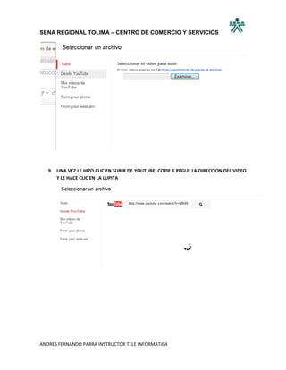 SENA REGIONAL TOLIMA – CENTRO DE COMERCIO Y SERVICIOS




   9. UNA VEZ LE HIZO CLIC EN SUBIR DE YOUTUBE, COPIE Y PEGUE LA DIRECCION DEL VIDEO
      Y LE HACE CLIC EN LA LUPITA




ANDRES FERNANDO PARRA INSTRUCTOR TELE INFORMATICA
 