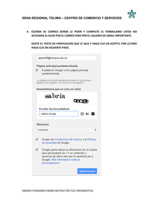 SENA REGIONAL TOLIMA – CENTRO DE COMERCIO Y SERVICIOS



   4. ESCRIBA SU CORREO DONDE LE PIDEN Y COMPLETE EL FORMULARIO USTED NO
      ACCEDERA AL BLOG POR EL CORREO SINO POR EL USUARIO DE GMAIL IMPORTANTE.

      DIGITE EL TEXTO DE VERIFICACION QUE LE SALE Y HAGA CLIC EN ACEPTO, POR ULTIMO
      HAGA CLIC EN SIGUIENTE PASO.




ANDRES FERNANDO PARRA INSTRUCTOR TELE INFORMATICA
 