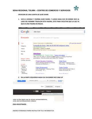 SENA REGIONAL TOLIMA – CENTRO DE COMERCIO Y SERVICIOS

      CREACION DE UNA CUENTA DE SLIDE SHARE

      1. VAYA A GOOGLE Y ESCRIBA SLIDE SHARE, Y LUEGO HAGA CLIC EN DONDE DICE AL
         LADO DEL NOMBRE TRADUCIR ESTA PAGINA, ESTO PARA FACILITAR QUE LA USE YA
         QUE ES UNA PAGINA EN INGLES.




      2. EN LA PARTE IZQUIERDA HAGA CLIC EN DONDE DICE SING UP




OSEA REGISTRARSE.


ANDRES FERNANDO PARRA INSTRUCTOR TELE INFORMATICA
 
