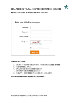SENA REGIONAL TOLIMA – CENTRO DE COMERCIO Y SERVICIOS

APARECE ESTE CUADRO DE DIALOGO QUE SE LOS TRADUZCO…




DE ARRIBA ABAJO DICE:

   1.   NOMRBE DE USUARIO DEBE SER UNICO Y DEBEN APUTARLO COMO TODO.
   2.   PASSWORD OSEA CLAVE.
   3.   EMAIL ADDRESS OSEA DIRECCION DE EMAIL
   4.   VERIFY TEST OSEA TEXTO DE VEFICACION
   5.   SING UP AHÍ ES DONDE DEBEMOS HACER CLIC AL FINALIZAR.

DE ESTA MANERA DILIGENCIARIAMOS EL FORMULARIO.




ANDRES FERNANDO PARRA INSTRUCTOR TELE INFORMATICA
 