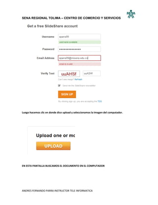 SENA REGIONAL TOLIMA – CENTRO DE COMERCIO Y SERVICIOS




Luego hacemos clic en donde dice upload y seleccionamos la imagen del computador.




EN ESTA PANTALLA BUSCAMOS EL DOCUMENTO EN EL COMPUTADOR




ANDRES FERNANDO PARRA INSTRUCTOR TELE INFORMATICA
 