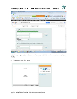 SENA REGIONAL TOLIMA – CENTRO DE COMERCIO Y SERVICIOS




ESPERAMOS A QUE LLEGE A 100% Y YA TENEMOS NUESTRO PRIMER DOCUMENTO EN SLIDE
SHARE.

YA EN SLIDE SHARE SE NOS VE ASI




ANDRES FERNANDO PARRA INSTRUCTOR TELE INFORMATICA
 
