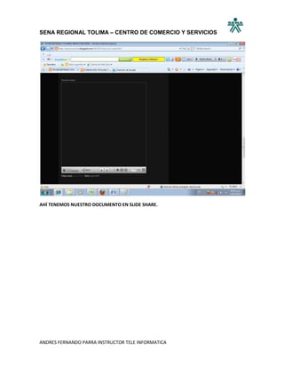 SENA REGIONAL TOLIMA – CENTRO DE COMERCIO Y SERVICIOS




AHÍ TENEMOS NUESTRO DOCUMENTO EN SLIDE SHARE.




ANDRES FERNANDO PARRA INSTRUCTOR TELE INFORMATICA
 