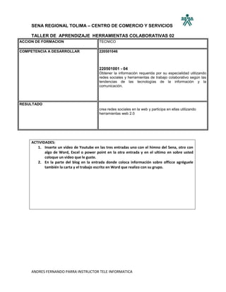 SENA REGIONAL TOLIMA – CENTRO DE COMERCIO Y SERVICIOS

     TALLER DE APRENDIZAJE HERRAMIENTAS COLABORATIVAS 02
ACCION DE FORMACION                       TECNICO

COMPETENCIA A DESARROLLAR                 220501046



                                          220501001 - 04
                                          Obtener la información requerida por su especialidad utilizando
                                          redes sociales y herramientas de trabajo colaborativo según las
                                          tendencias de las tecnologías de la información y la
                                          comunicación.



RESULTADO
                                          crea redes sociales en la web y participa en ellas utilizando
                                          herramientas web 2.0




     ACTIVIDADES:
        1. Inserte un video de Youtube en las tres entradas uno con el himno del Sena, otro con
            algo de Word, Excel o power point en la otra entrada y en el ultimo en sobre usted
            coloque un video que le guste.
        2. En la parte del blog en la entrada donde coloca información sobre officce agréguele
            también la carta y el trabajo escrito en Word que realizo con su grupo.




     ANDRES FERNANDO PARRA INSTRUCTOR TELE INFORMATICA
 