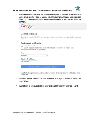 SENA REGIONAL TOLIMA – CENTRO DE COMERCIO Y SERVICIOS

   5. VERIFICARAN SU CUENTA POR ESO ES IMPORTANTE QUE EL NUMERO DE CELULAR QUE
      DIGITO SEA EL SUYO Y ESTE A LA MANO, SI EL CODIGO SE LO DICTAN EN INGLES, PUREBE
      CREAR LA CUENTA DESDE OTRO COMPUTADOR HASTA QUE EL TEXTO SE LO DIGAN EN
      ESPAÑOL.




   6. HAGA CLIC DONDE DICE LLAMAR A MI TELEFONO PARA QUE LE DICTEN EL CODIGO DE
      VERIFICACION.

   7. UNA VEZ QUE LE DEN SU CODIGO DE VERIFICACION SIMPLEMENTE DIGITELO Y LISTO.




ANDRES FERNANDO PARRA INSTRUCTOR TELE INFORMATICA
 