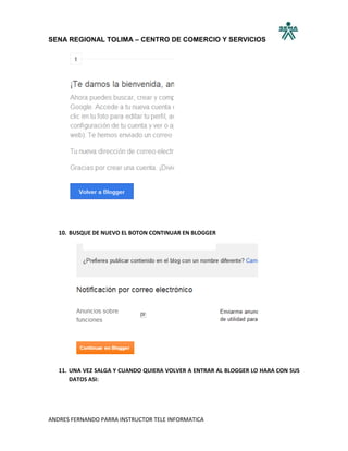 SENA REGIONAL TOLIMA – CENTRO DE COMERCIO Y SERVICIOS




   10. BUSQUE DE NUEVO EL BOTON CONTINUAR EN BLOGGER




   11. UNA VEZ SALGA Y CUANDO QUIERA VOLVER A ENTRAR AL BLOGGER LO HARA CON SUS
       DATOS ASI:




ANDRES FERNANDO PARRA INSTRUCTOR TELE INFORMATICA
 
