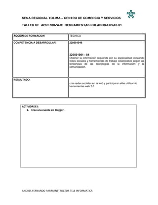 SENA REGIONAL TOLIMA – CENTRO DE COMERCIO Y SERVICIOS

     TALLER DE APRENDIZAJE HERRAMIENTAS COLABORATIVAS 01


ACCION DE FORMACION                      TECNICO

COMPETENCIA A DESARROLLAR                220501046



                                         220501001 - 04
                                         Obtener la información requerida por su especialidad utilizando
                                         redes sociales y herramientas de trabajo colaborativo según las
                                         tendencias de las tecnologías de la información y la
                                         comunicación.



RESULTADO
                                         crea redes sociales en la web y participa en ellas utilizando
                                         herramientas web 2.0




     ACTIVIDADES:
        1. Crea una cuenta en Blogger.




     ANDRES FERNANDO PARRA INSTRUCTOR TELE INFORMATICA
 