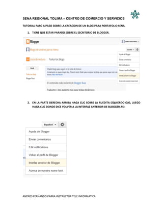 SENA REGIONAL TOLIMA – CENTRO DE COMERCIO Y SERVICIOS

TUTORIAL PASO A PASO SOBRE LA CREACION DE UN BLOG PARA PORTAFOLIO SENA.

   1. TIENE QUE ESTAR PARADO SOBRE EL ESCRITORIO DE BLOGGER.




   2. EN LA PARTE DERECHA ARRIBA HAGA CLIC SOBRE LA RUEDITA IZQUIERDO OJO, LUEGO
      HAGA CLIC DONDE DICE VOLVER A LA INTERFAZ ANTERIOR DE BLOGGER ASI:




ANDRES FERNANDO PARRA INSTRUCTOR TELE INFORMATICA
 