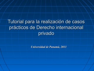 Tutorial para la realización de casosTutorial para la realización de casos
prácticos de Derecho internacionalprácticos de Derecho internacional
privadoprivado
Universidad de Panamá, 2013Universidad de Panamá, 2013
 