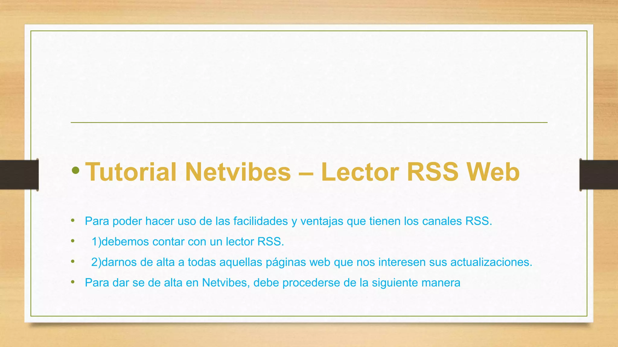 • Tutorial Netvibes – Lector RSS Web 
• Para poder hacer uso de las facilidades y ventajas que tienen los canales RSS. 
• 1)debemos contar con un lector RSS. 
• 2)darnos de alta a todas aquellas páginas web que nos interesen sus actualizaciones. 
• Para dar se de alta en Netvibes, debe procederse de la siguiente manera 
 