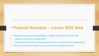 • Tutorial Netvibes – Lector RSS Web 
• Para poder hacer uso de las facilidades y ventajas que tienen los canales RSS. 
• 1)debemos contar con un lector RSS. 
• 2)darnos de alta a todas aquellas páginas web que nos interesen sus actualizaciones. 
• Para dar se de alta en Netvibes, debe procederse de la siguiente manera 
 