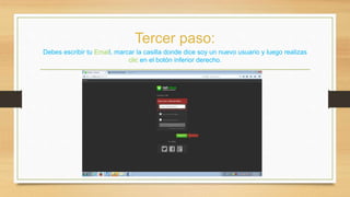 Tercer paso: 
Debes escribir tu Email, marcar la casilla donde dice soy un nuevo usuario y luego realizas 
clic en el botón inferior derecho. 
 