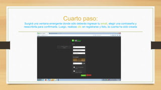 Cuarto paso: 
Surgirá una ventana emergente donde sólo deberás ingresar tu email, elegir una contraseña y 
reescribirla para confirmarla. Luego, realizas clic en registrarse y listo, la cuenta ha sido creada 
 