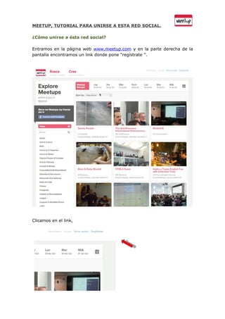 MEETUP, TUTORIAL PARA UNIRSE A ESTA RED SOCIAL.

¿Cómo unirse a ésta red social?

Entramos en la página web www.meetup.com y en la parte derecha de la
pantalla encontramos un link donde pone “regístrate ”.




Clicamos en el link,
 