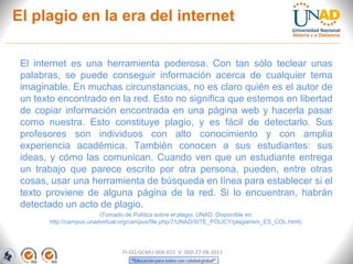 El plagio en la era del internet

 El internet es una herramienta poderosa. Con tan sólo teclear unas
 palabras, se puede conseguir información acerca de cualquier tema
 imaginable. En muchas circunstancias, no es claro quién es el autor de
 un texto encontrado en la red. Esto no significa que estemos en libertad
 de copiar información encontrada en una página web y hacerla pasar
 como nuestra. Esto constituye plagio, y es fácil de detectarlo. Sus
 profesores son individuos con alto conocimiento y con amplia
 experiencia académica. También conocen a sus estudiantes: sus
 ideas, y cómo las comunican. Cuando ven que un estudiante entrega
 un trabajo que parece escrito por otra persona, pueden, entre otras
 cosas, usar una herramienta de búsqueda en línea para establecer si el
 texto proviene de alguna página de la red. Si lo encuentran, habrán
 detectado un acto de plagio.
                         (Tomado de Política sobre el plagio, UNAD. Disponible en:
       http://campus.unadvirtual.org/campus/file.php/7/UNAD/SITE_POLICY/plagiarism_ES_COL.html).




                                FI-GQ-GCMU-004-015 V. 000-27-08-2011
 