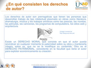 ¿En qué consisten los derechos
de autor?
Los derechos de autor son prerrogativas que tienen las personas que
desarrollan trabajo de tipo intelectual plasmado en obras como literatura,
dramaturgia, música y los trabajos artísticos como las poesías, las novelas,
las películas, las canciones, los programas de computadora, los sitios web y
arquitectura.

                                                               (Imagen tomada de:
                                                               http://blog.pucp.edu.pe)




Existe un DERECHO MORAL que consiste en que el autor pueda
reivindicar en cualquier momento la paternidad sobre su obra y mantenerla
íntegra, estos es, que no se le modifique su contenido. Otro es el
DERECHO PATRIMONIAL, consistente en la facultad que tiene el autor
para explotar económicamente su creación.




                        FI-GQ-GCMU-004-015 V. 000-27-08-2011
 