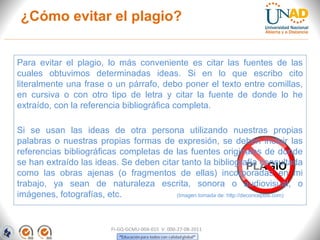 ¿Cómo evitar el plagio?


Para evitar el plagio, lo más conveniente es citar las fuentes de las
cuales obtuvimos determinadas ideas. Si en lo que escribo cito
literalmente una frase o un párrafo, debo poner el texto entre comillas,
en cursiva o con otro tipo de letra y citar la fuente de donde lo he
extraído, con la referencia bibliográfica completa.

Si se usan las ideas de otra persona utilizando nuestras propias
palabras o nuestras propias formas de expresión, se deben incluir las
referencias bibliográficas completas de las fuentes originales de donde
se han extraído las ideas. Se deben citar tanto la bibliografía consultada
como las obras ajenas (o fragmentos de ellas) incorporadas en mi
trabajo, ya sean de naturaleza escrita, sonora o audiovisual, o
imágenes, fotografías, etc.             (Imagen tomada de: http://deconceptos.com)




                           FI-GQ-GCMU-004-015 V. 000-27-08-2011
 