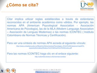 ¿Cómo se cita?


Citar implica utilizar reglas establecidas a través de estándares
reconocidos en el ambiente académico como válidos. Por ejemplo, las
normas APA (American Psycological Association - Asociación
Americana de Psicología), las de la MLA (Modern Language Association
– Asociación de Lenguas Modernas) o las normas ICONTEC ( Instituto
Colombiano de Normas Técnicas y Certificación).

Para ver una síntesis de normas APA acceda al siguiente vínculo:
       http://www.unisabana.edu.co/fileadmin/Documentos/Psicologia/_S%C3%ADntesisnormasAPA-
                        aspectosformalesyRedacci%C3%B3nart%C3%ADculos.pdf


Para las normas ICONTEC haga clic en el enlace siguiente:
                             http://colombia.brianur.info/normas-icontec/




                            FI-GQ-GCMU-004-015 V. 000-27-08-2011
 