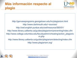 Más información respecto al
plagio


       http://gervaseprograms.georgetown.edu/hc/plagiarism.html
                    http://www.dartmouth.edu/~sources/
            http://owl.english.purdue.edu/owl/resource/560/01/
 http://www.library.ualberta.ca/guides/plagiarism/preventing/index.cfm
http://www.college.columbia.edu/facultyadmin/cheating/action_plagiaris
                                     m.php
  http://www.library.ualberta.ca/guides/plagiarism/detecting/index.cfm
                          http://www.plagiarism.org/




                     FI-GQ-GCMU-004-015 V. 000-27-08-2011
 