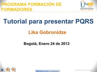PROGRAMA FORMACIÓN DE
FORMADORES

Tutorial para presentar PQRS
         Lika Gobronidze

       Bogotá, Enero 24 de 2013




                                  FI-GQ-GCMU-004-015 V. 000-27-08-2011
 