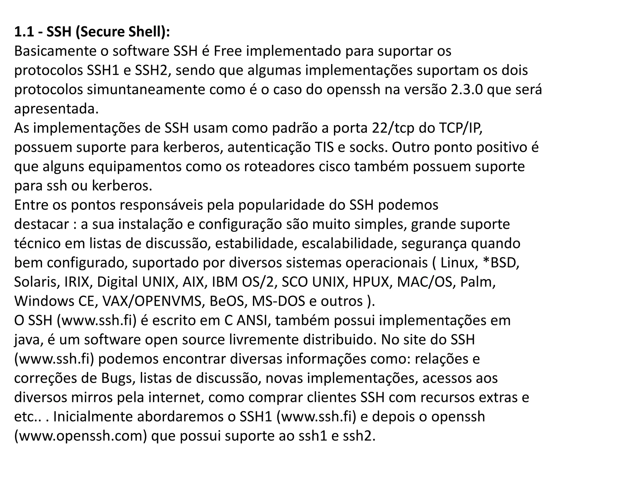 1.1 - SSH (Secure Shell):
Basicamente o software SSH é Free implementado para suportar os
protocolos SSH1 e SSH2, sendo que algumas implementações suportam os dois
protocolos simuntaneamente como é o caso do openssh na versão 2.3.0 que será
apresentada.
As implementações de SSH usam como padrão a porta 22/tcp do TCP/IP,
possuem suporte para kerberos, autenticação TIS e socks. Outro ponto positivo é
que alguns equipamentos como os roteadores cisco também possuem suporte
para ssh ou kerberos.
Entre os pontos responsáveis pela popularidade do SSH podemos
destacar : a sua instalação e configuração são muito simples, grande suporte
técnico em listas de discussão, estabilidade, escalabilidade, segurança quando
bem configurado, suportado por diversos sistemas operacionais ( Linux, *BSD,
Solaris, IRIX, Digital UNIX, AIX, IBM OS/2, SCO UNIX, HPUX, MAC/OS, Palm,
Windows CE, VAX/OPENVMS, BeOS, MS-DOS e outros ).
O SSH (www.ssh.fi) é escrito em C ANSI, também possui implementações em
java, é um software open source livremente distribuido. No site do SSH
(www.ssh.fi) podemos encontrar diversas informações como: relações e
correções de Bugs, listas de discussão, novas implementações, acessos aos
diversos mirros pela internet, como comprar clientes SSH com recursos extras e
etc.. . Inicialmente abordaremos o SSH1 (www.ssh.fi) e depois o openssh
(www.openssh.com) que possui suporte ao ssh1 e ssh2.
 