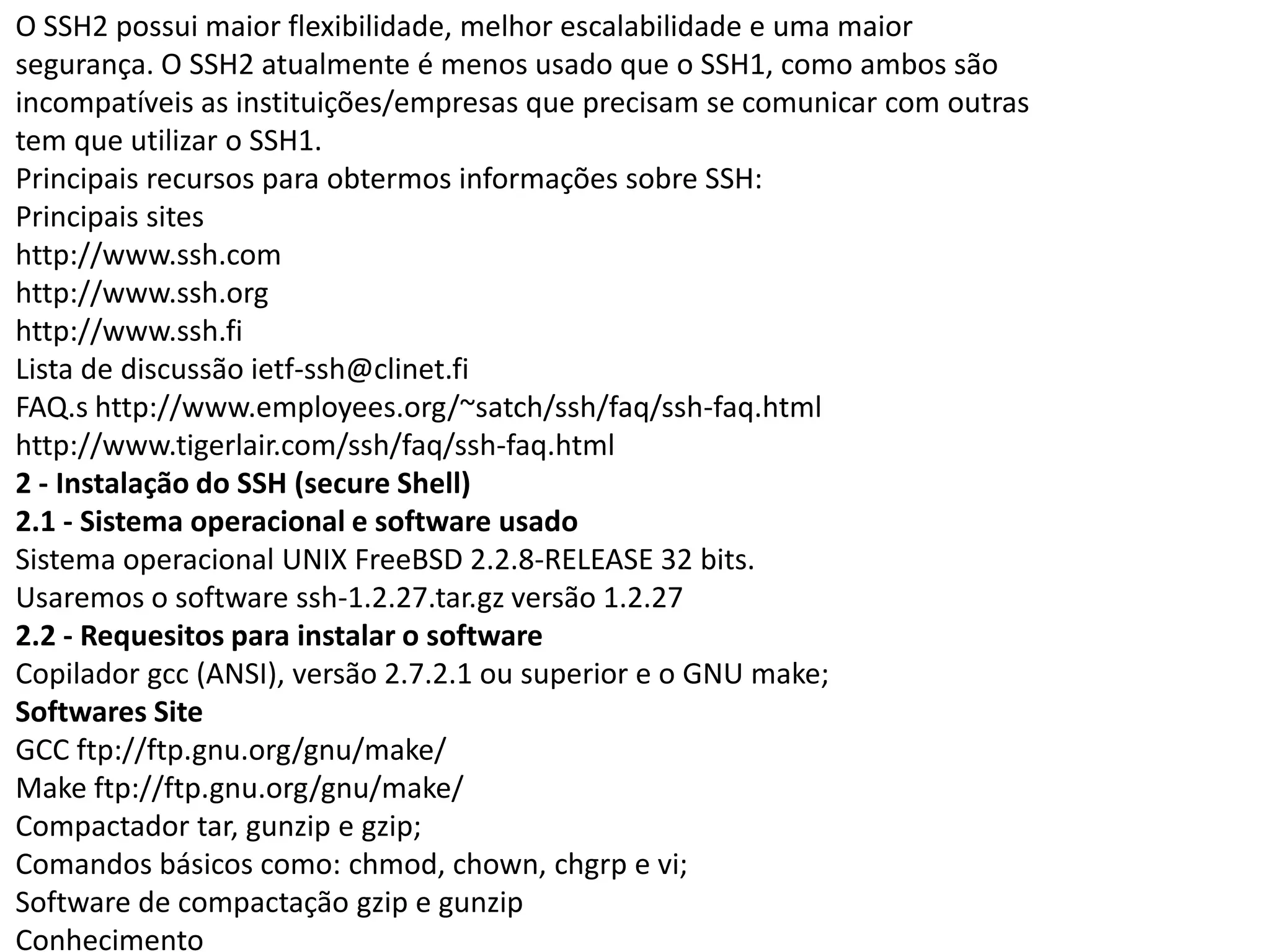 O SSH2 possui maior flexibilidade, melhor escalabilidade e uma maior
segurança. O SSH2 atualmente é menos usado que o SSH1, como ambos são
incompatíveis as instituições/empresas que precisam se comunicar com outras
tem que utilizar o SSH1.
Principais recursos para obtermos informações sobre SSH:
Principais sites
http://www.ssh.com
http://www.ssh.org
http://www.ssh.fi
Lista de discussão ietf-ssh@clinet.fi
FAQ.s http://www.employees.org/~satch/ssh/faq/ssh-faq.html
http://www.tigerlair.com/ssh/faq/ssh-faq.html
2 - Instalação do SSH (secure Shell)
2.1 - Sistema operacional e software usado
Sistema operacional UNIX FreeBSD 2.2.8-RELEASE 32 bits.
Usaremos o software ssh-1.2.27.tar.gz versão 1.2.27
2.2 - Requesitos para instalar o software
Copilador gcc (ANSI), versão 2.7.2.1 ou superior e o GNU make;
Softwares Site
GCC ftp://ftp.gnu.org/gnu/make/
Make ftp://ftp.gnu.org/gnu/make/
Compactador tar, gunzip e gzip;
Comandos básicos como: chmod, chown, chgrp e vi;
Software de compactação gzip e gunzip
Conhecimento
 
