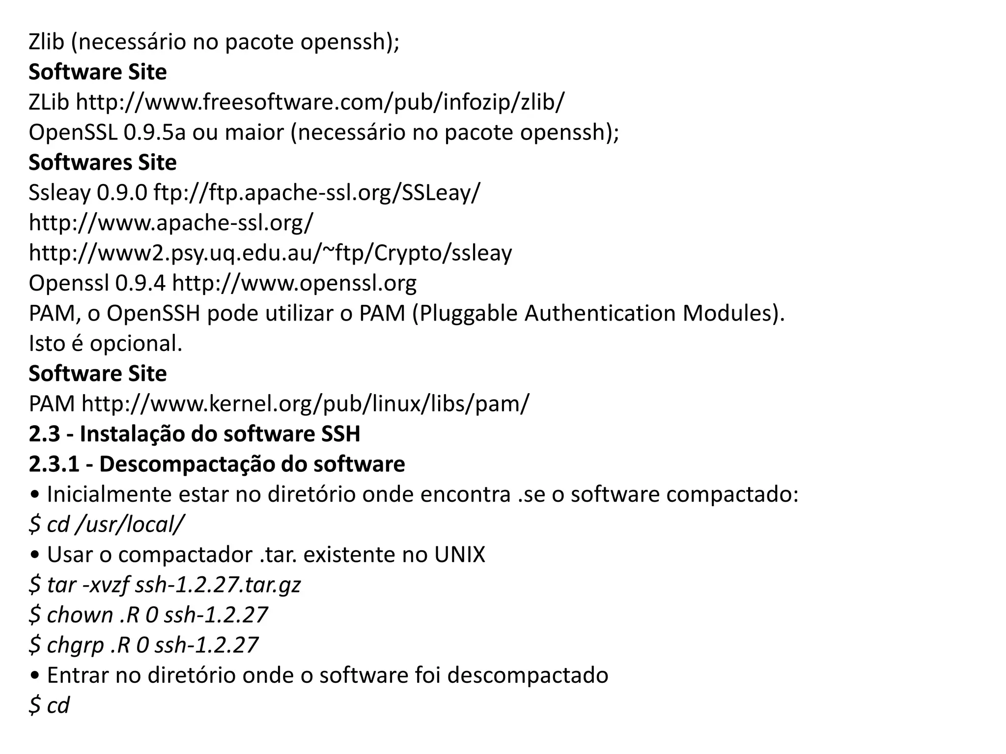 Zlib (necessário no pacote openssh);
Software Site
ZLib http://www.freesoftware.com/pub/infozip/zlib/
OpenSSL 0.9.5a ou maior (necessário no pacote openssh);
Softwares Site
Ssleay 0.9.0 ftp://ftp.apache-ssl.org/SSLeay/
http://www.apache-ssl.org/
http://www2.psy.uq.edu.au/~ftp/Crypto/ssleay
Openssl 0.9.4 http://www.openssl.org
PAM, o OpenSSH pode utilizar o PAM (Pluggable Authentication Modules).
Isto é opcional.
Software Site
PAM http://www.kernel.org/pub/linux/libs/pam/
2.3 - Instalação do software SSH
2.3.1 - Descompactação do software
• Inicialmente estar no diretório onde encontra .se o software compactado:
$ cd /usr/local/
• Usar o compactador .tar. existente no UNIX
$ tar -xvzf ssh-1.2.27.tar.gz
$ chown .R 0 ssh-1.2.27
$ chgrp .R 0 ssh-1.2.27
• Entrar no diretório onde o software foi descompactado
$ cd
 