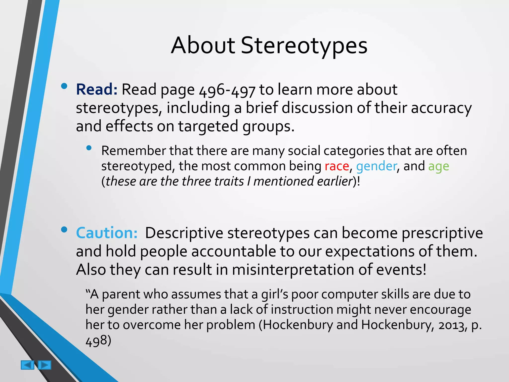 About Stereotypes
• Read: Read page 496-497 to learn more about
stereotypes, including a brief discussion of their accuracy
and effects on targeted groups.
• Remember that there are many social categories that are often
stereotyped, the most common being race, gender, and age
(these are the three traits I mentioned earlier)!
• Caution: Descriptive stereotypes can become prescriptive
and hold people accountable to our expectations of them.
Also they can result in misinterpretation of events!
“A parent who assumes that a girl’s poor computer skills are due to
her gender rather than a lack of instruction might never encourage
her to overcome her problem (Hockenbury and Hockenbury, 2013, p.
498)
 