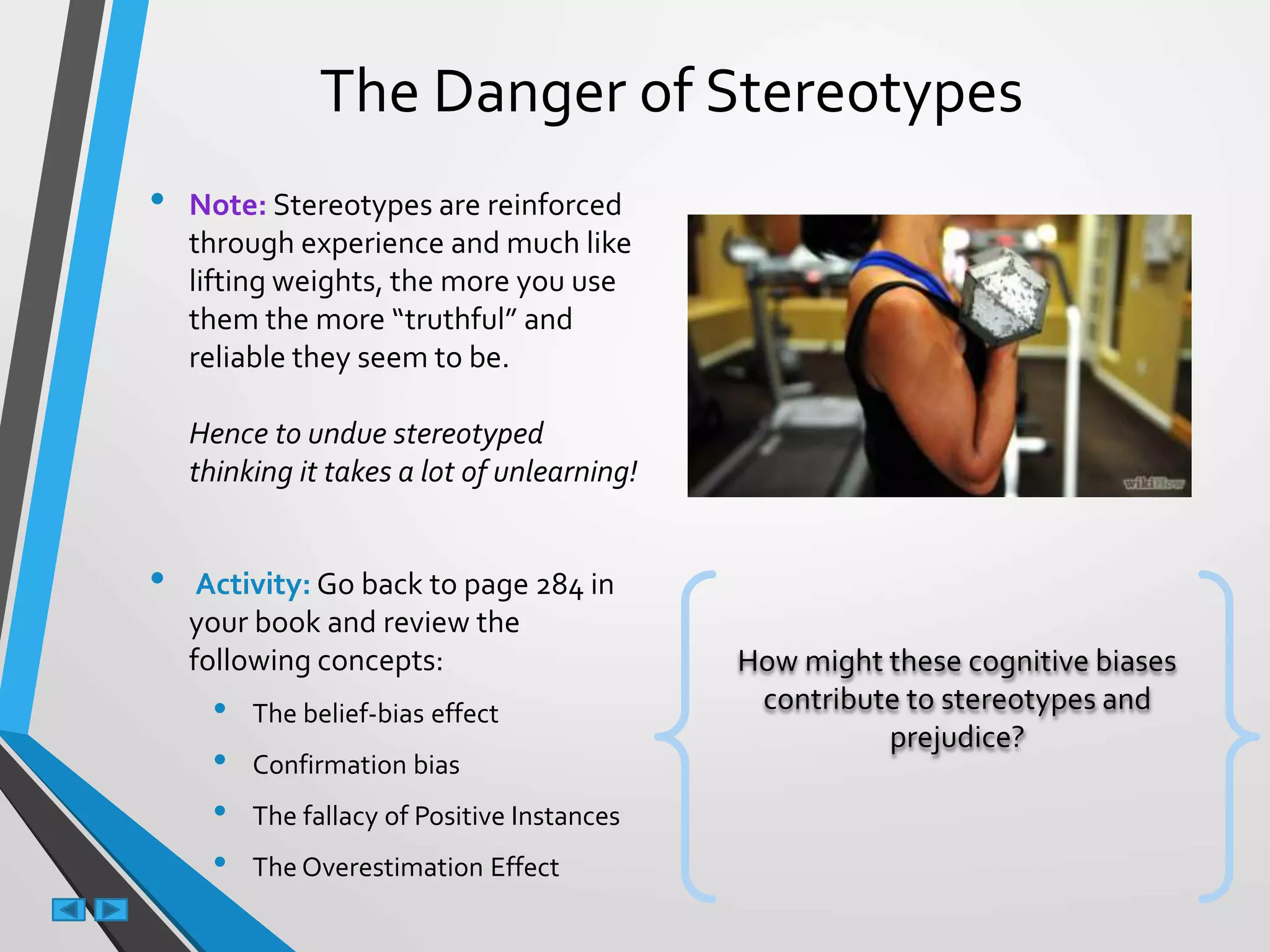 The Danger of Stereotypes
• Note: Stereotypes are reinforced
through experience and much like
lifting weights, the more you use
them the more “truthful” and
reliable they seem to be.
Hence to undue stereotyped
thinking it takes a lot of unlearning!
• Activity: Go back to page 284 in
your book and review the
following concepts:
• The belief-bias effect
• Confirmation bias
• The fallacy of Positive Instances
• The Overestimation Effect
How might these cognitive biases
contribute to stereotypes and
prejudice?
 