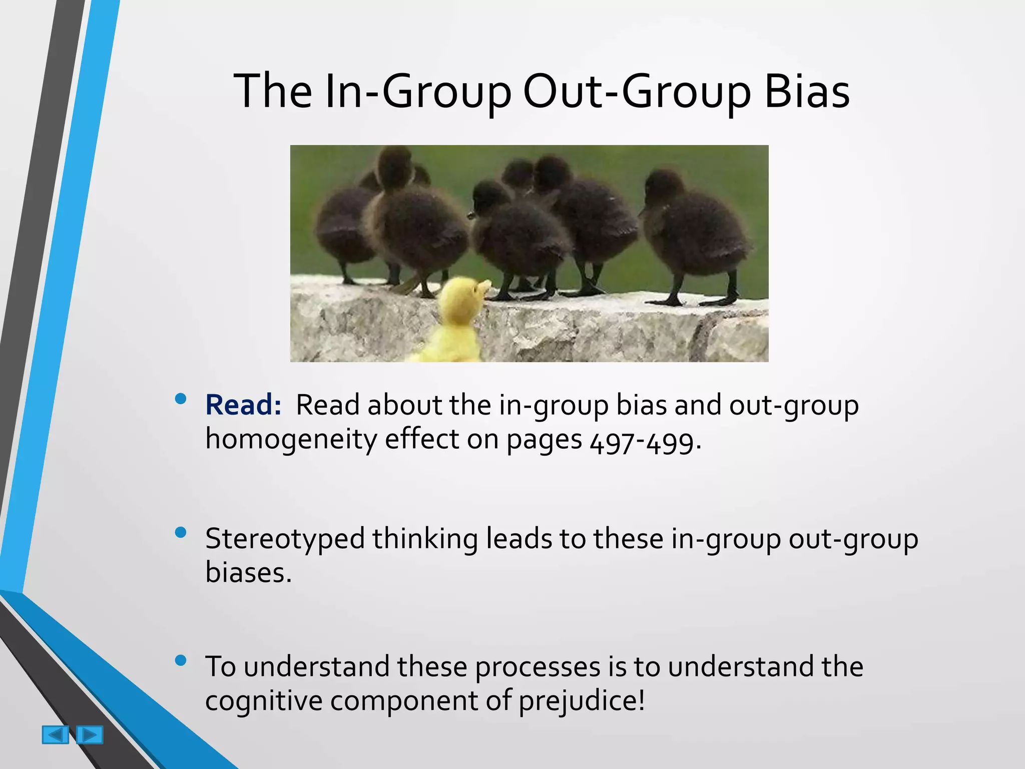 The In-Group Out-Group Bias
• Read: Read about the in-group bias and out-group
homogeneity effect on pages 497-499.
• Stereotyped thinking leads to these in-group out-group
biases.
• To understand these processes is to understand the
cognitive component of prejudice!
 