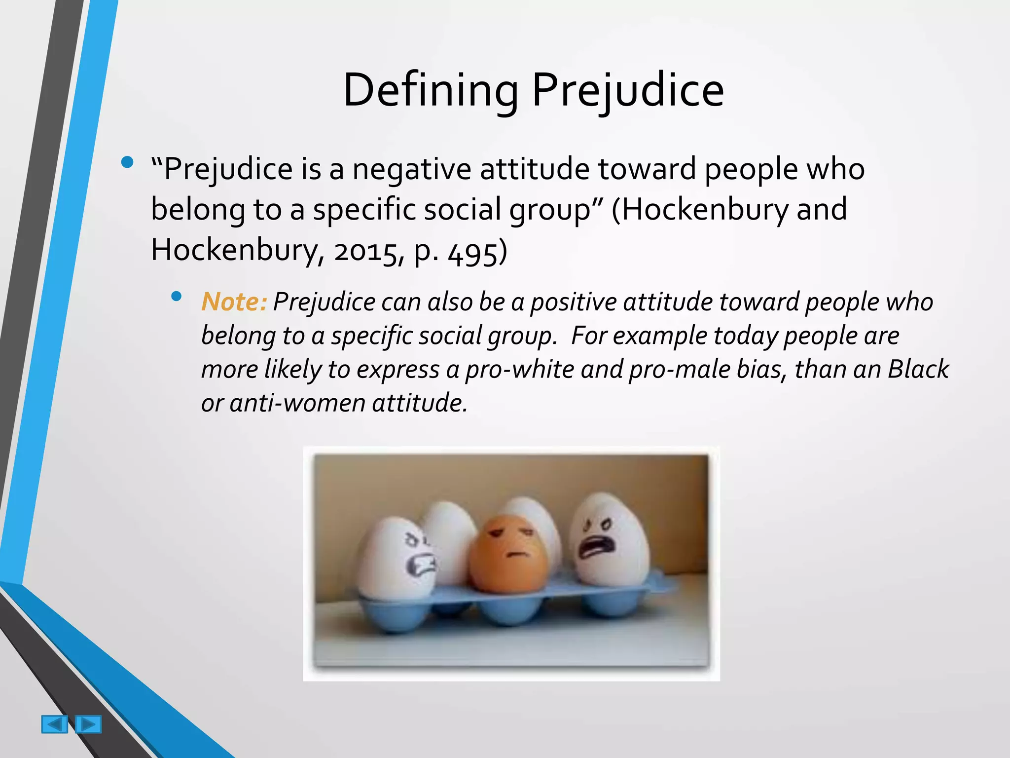 Defining Prejudice
• “Prejudice is a negative attitude toward people who
belong to a specific social group” (Hockenbury and
Hockenbury, 2015, p. 495)
• Note: Prejudice can also be a positive attitude toward people who
belong to a specific social group. For example today people are
more likely to express a pro-white and pro-male bias, than an Black
or anti-women attitude.
 