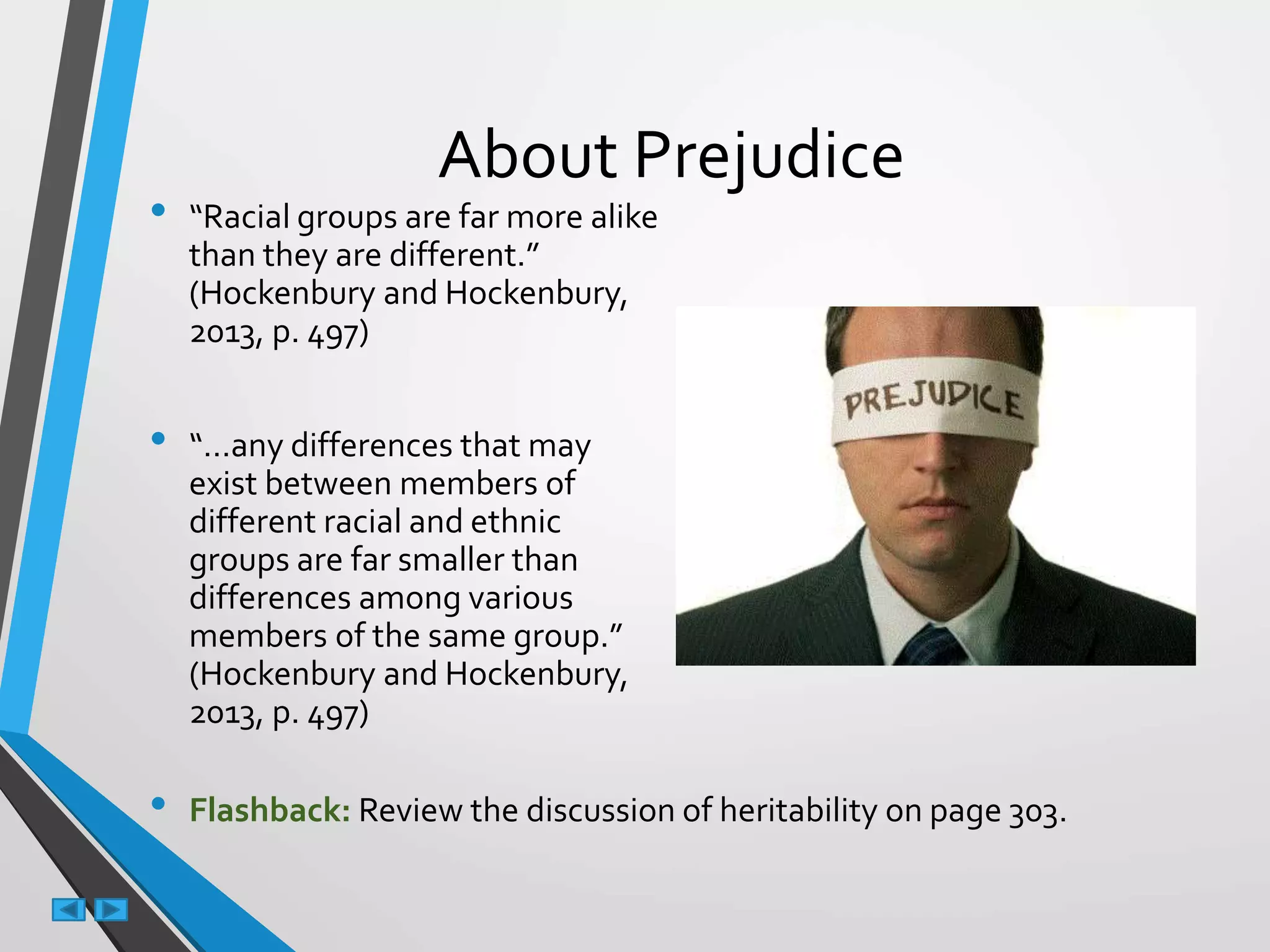 About Prejudice
• “Racial groups are far more alike
than they are different.”
(Hockenbury and Hockenbury,
2013, p. 497)
• “…any differences that may
exist between members of
different racial and ethnic
groups are far smaller than
differences among various
members of the same group.”
(Hockenbury and Hockenbury,
2013, p. 497)
• Flashback: Review the discussion of heritability on page 303.
 