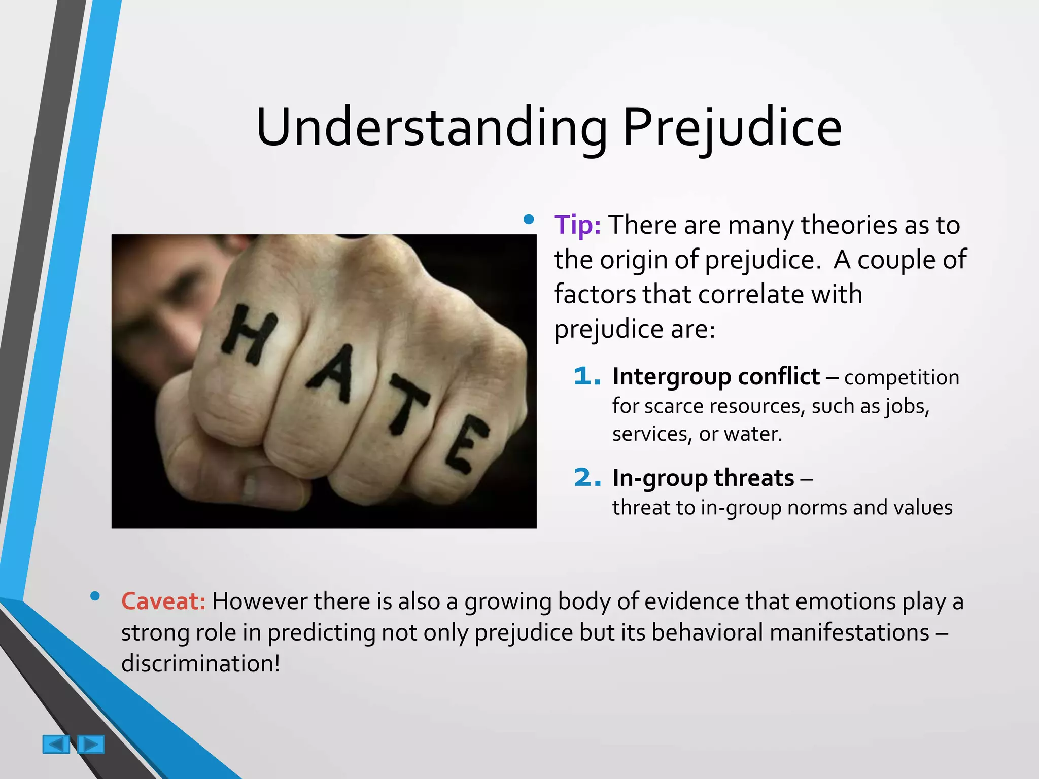 Understanding Prejudice
• Tip: There are many theories as to
the origin of prejudice. A couple of
factors that correlate with
prejudice are:
1. Intergroup conflict – competition
for scarce resources, such as jobs,
services, or water.
2. In-group threats –
threat to in-group norms and values
• Caveat: However there is also a growing body of evidence that emotions play a
strong role in predicting not only prejudice but its behavioral manifestations –
discrimination!
 