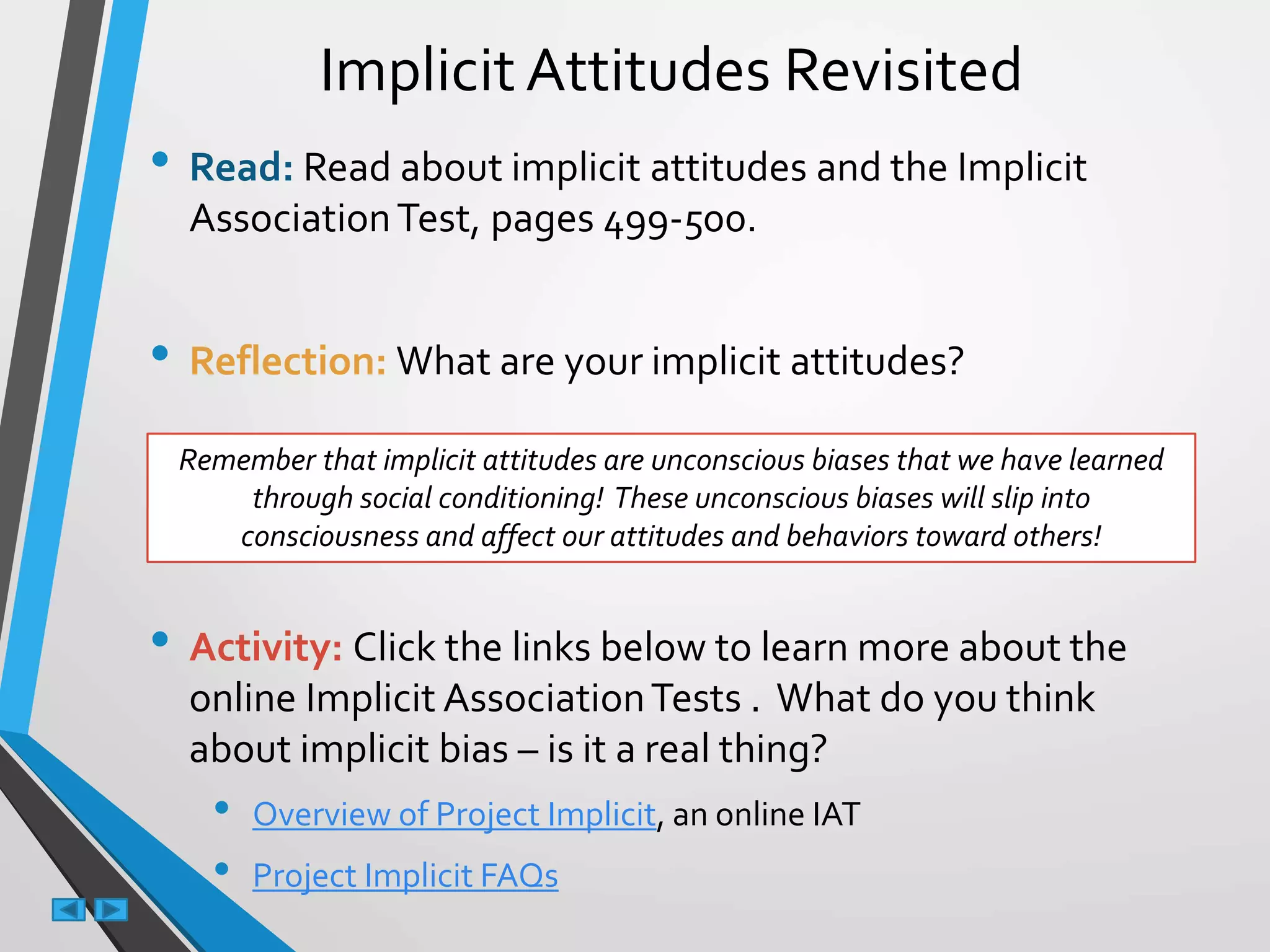 Implicit Attitudes Revisited
• Read: Read about implicit attitudes and the Implicit
AssociationTest, pages 499-500.
• Reflection: What are your implicit attitudes?
• Activity: Click the links below to learn more about the
online Implicit AssociationTests . What do you think
about implicit bias – is it a real thing?
• Overview of Project Implicit, an online IAT
• Project Implicit FAQs
Remember that implicit attitudes are unconscious biases that we have learned
through social conditioning! These unconscious biases will slip into
consciousness and affect our attitudes and behaviors toward others!
 