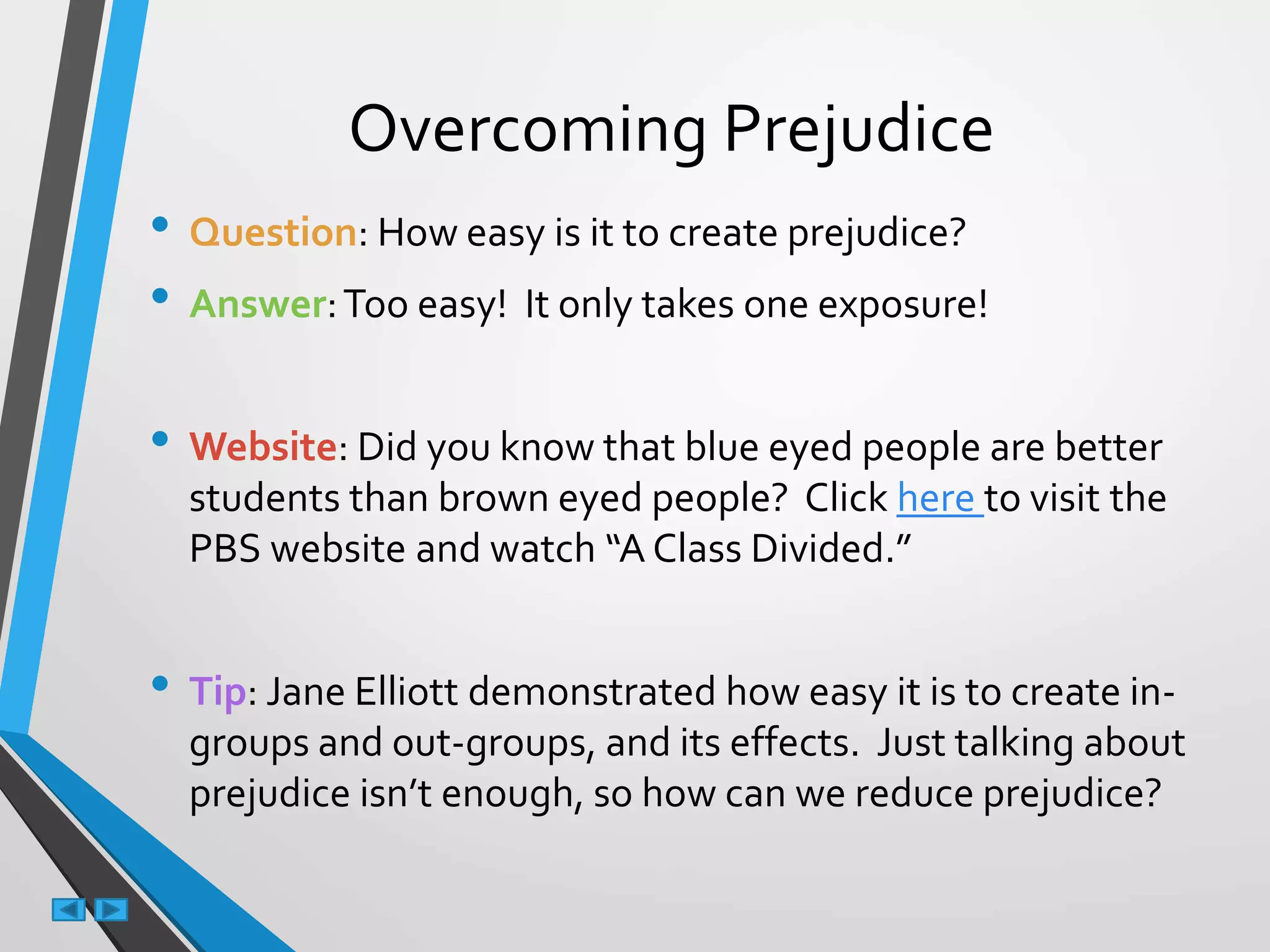 Overcoming Prejudice
• Question: How easy is it to create prejudice?
• Answer:Too easy! It only takes one exposure!
• Website: Did you know that blue eyed people are better
students than brown eyed people? Click here to visit the
PBS website and watch “A Class Divided.”
• Tip: Jane Elliott demonstrated how easy it is to create in-
groups and out-groups, and its effects. Just talking about
prejudice isn’t enough, so how can we reduce prejudice?
 