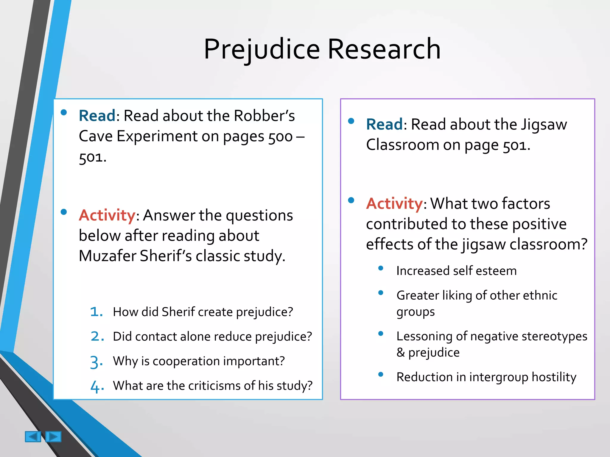 Prejudice Research
• Read: Read about the Robber’s
Cave Experiment on pages 500 –
501.
• Activity:Answer the questions
below after reading about
Muzafer Sherif’s classic study.
1. How did Sherif create prejudice?
2. Did contact alone reduce prejudice?
3. Why is cooperation important?
4. What are the criticisms of his study?
• Read: Read about the Jigsaw
Classroom on page 501.
• Activity:What two factors
contributed to these positive
effects of the jigsaw classroom?
• Increased self esteem
• Greater liking of other ethnic
groups
• Lessoning of negative stereotypes
& prejudice
• Reduction in intergroup hostility
 