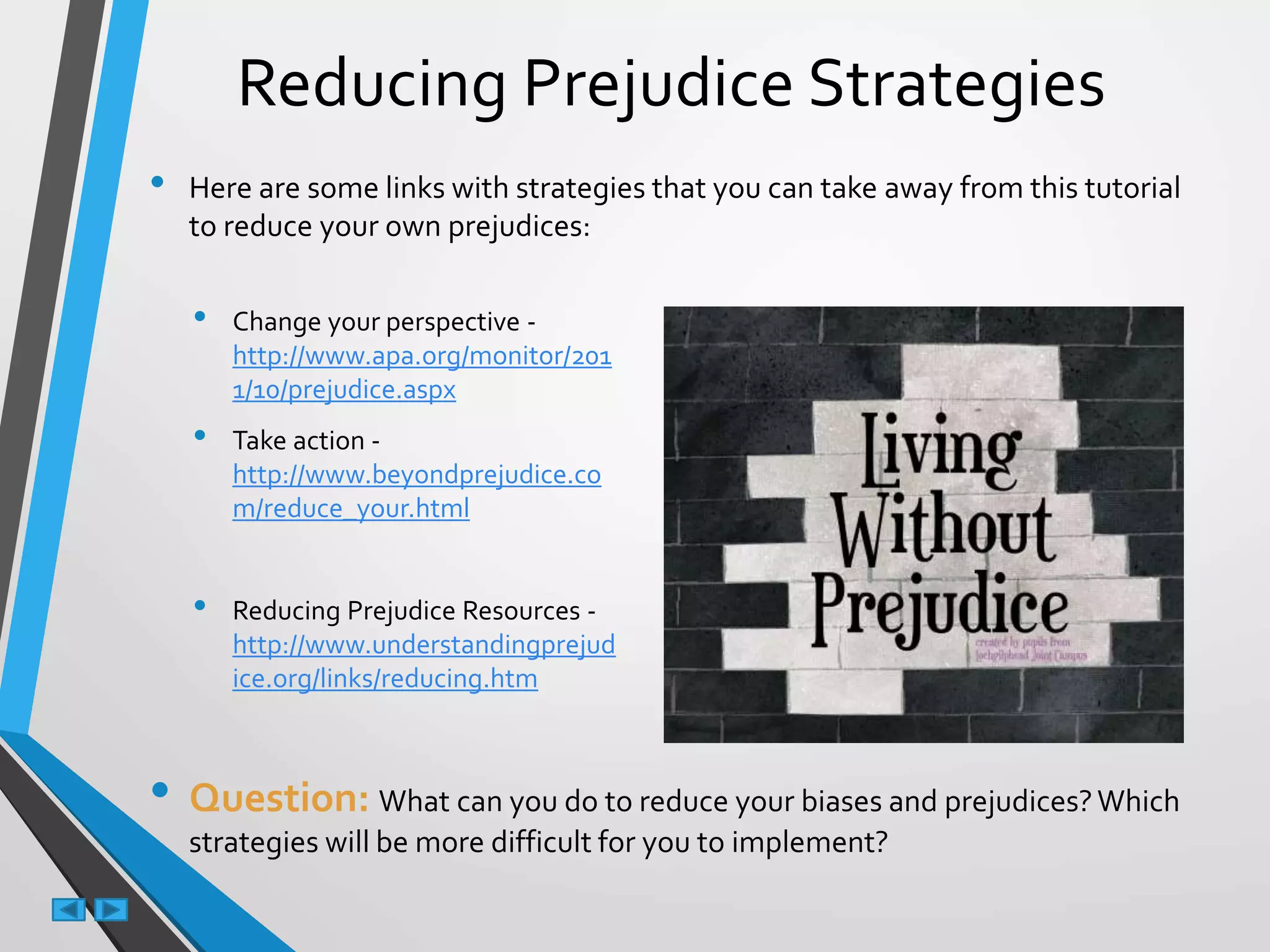 Reducing Prejudice Strategies
• Here are some links with strategies that you can take away from this tutorial
to reduce your own prejudices:
• Question: What can you do to reduce your biases and prejudices?Which
strategies will be more difficult for you to implement?
• Change your perspective -
http://www.apa.org/monitor/201
1/10/prejudice.aspx
• Take action -
http://www.beyondprejudice.co
m/reduce_your.html
• Reducing Prejudice Resources -
http://www.understandingprejud
ice.org/links/reducing.htm
 