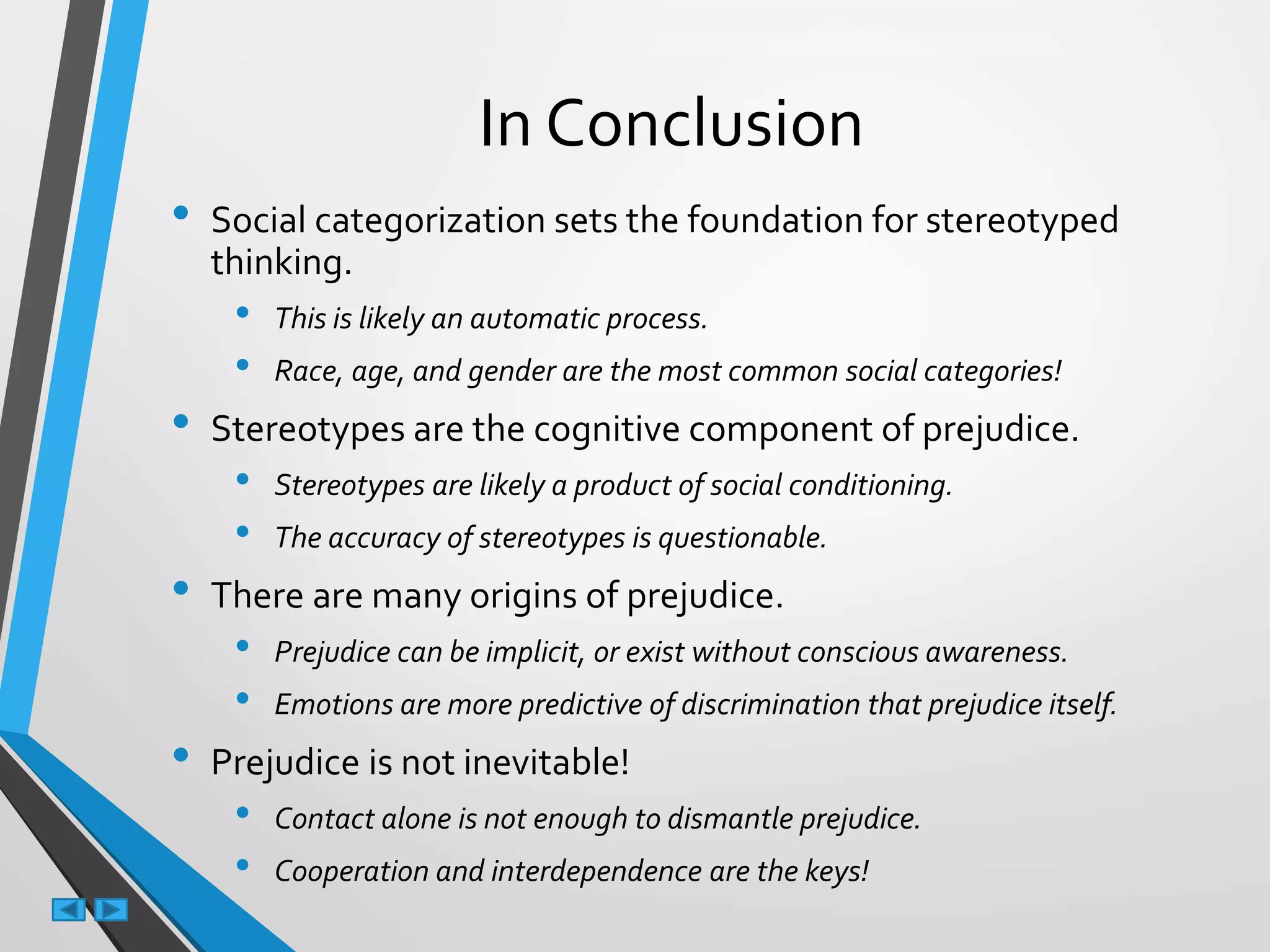 In Conclusion
• Social categorization sets the foundation for stereotyped
thinking.
• This is likely an automatic process.
• Race, age, and gender are the most common social categories!
• Stereotypes are the cognitive component of prejudice.
• Stereotypes are likely a product of social conditioning.
• The accuracy of stereotypes is questionable.
• There are many origins of prejudice.
• Prejudice can be implicit, or exist without conscious awareness.
• Emotions are more predictive of discrimination that prejudice itself.
• Prejudice is not inevitable!
• Contact alone is not enough to dismantle prejudice.
• Cooperation and interdependence are the keys!
 